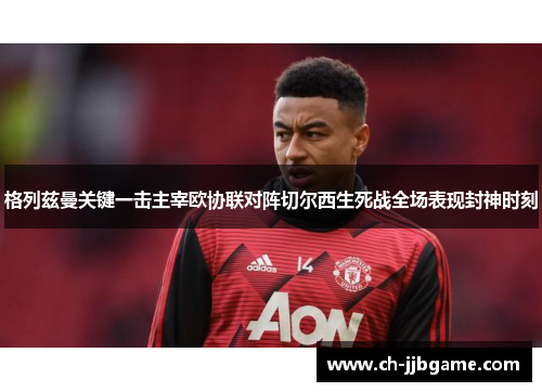 格列兹曼关键一击主宰欧协联对阵切尔西生死战全场表现封神时刻 格列兹曼关键一击主宰欧协联对阵切尔西生死战全场表现封神时刻