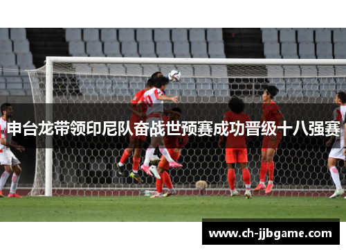 申台龙带领印尼队奋战世预赛成功晋级十八强赛 申台龙带领印尼队奋战世预赛成功晋级十八强赛